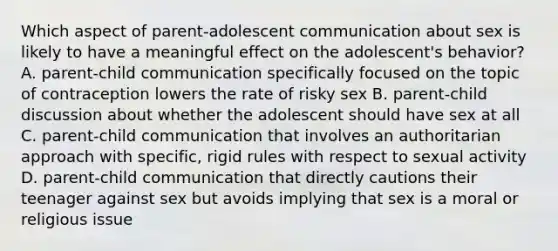 Which aspect of parent-adolescent communication about sex is likely to have a meaningful effect on the adolescent's behavior? A. parent-child communication specifically focused on the topic of contraception lowers the rate of risky sex B. parent-child discussion about whether the adolescent should have sex at all C. parent-child communication that involves an authoritarian approach with specific, rigid rules with respect to sexual activity D. parent-child communication that directly cautions their teenager against sex but avoids implying that sex is a moral or religious issue