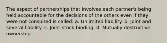 The aspect of partnerships that involves each partner's being held accountable for the decisions of the others even if they were not consulted is called: a. Unlimited liability. b. Joint and several liability. c. Joint-stock binding. d. Mutually destructive ownership.