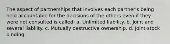 The aspect of partnerships that involves each partner's being held accountable for the decisions of the others even if they were not consulted is called: a. Unlimited liability. b. Joint and several liability. c. Mutually destructive ownership. d. Joint-stock binding.