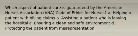 Which aspect of patient care is guaranteed by the American Nurses Association (ANA) Code of Ethics for Nurses? a. Helping a patient with billing claims b. Assisting a patient who is leaving the hospital c. Ensuring a clean and safe environment d. Protecting the patient from misrepresentation