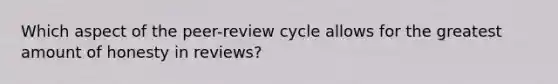 Which aspect of the peer-review cycle allows for the greatest amount of honesty in reviews?