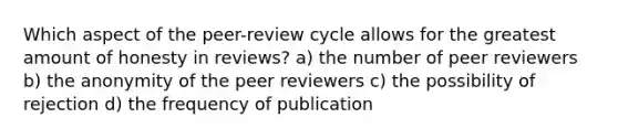 Which aspect of the peer-review cycle allows for the greatest amount of honesty in reviews? a) the number of peer reviewers b) the anonymity of the peer reviewers c) the possibility of rejection d) the frequency of publication