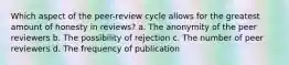 Which aspect of the peer-review cycle allows for the greatest amount of honesty in reviews? a. The anonymity of the peer reviewers b. The possibility of rejection c. The number of peer reviewers d. The frequency of publication