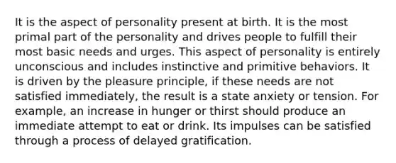 It is the aspect of personality present at birth. It is the most primal part of the personality and drives people to fulfill their most basic needs and urges. This aspect of personality is entirely unconscious and includes instinctive and primitive behaviors. It is driven by the pleasure principle, if these needs are not satisfied immediately, the result is a state anxiety or tension. For example, an increase in hunger or thirst should produce an immediate attempt to eat or drink. Its impulses can be satisfied through a process of delayed gratification.