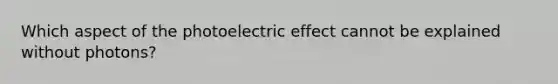 Which aspect of the photoelectric effect cannot be explained without photons?