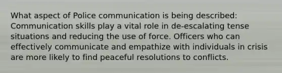 What aspect of Police communication is being described: Communication skills play a vital role in de-escalating tense situations and reducing the use of force. Officers who can effectively communicate and empathize with individuals in crisis are more likely to find peaceful resolutions to conflicts.