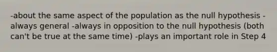 -about the same aspect of the population as the null hypothesis -always general -always in opposition to the null hypothesis (both can't be true at the same time) -plays an important role in Step 4