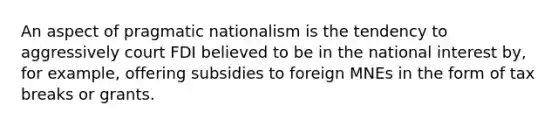 An aspect of pragmatic nationalism is the tendency to aggressively court FDI believed to be in the national interest by, for example, offering subsidies to foreign MNEs in the form of tax breaks or grants.