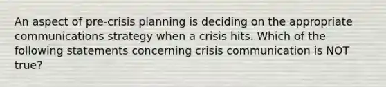 An aspect of pre-crisis planning is deciding on the appropriate communications strategy when a crisis hits. Which of the following statements concerning crisis communication is NOT true?