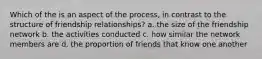 Which of the is an aspect of the process, in contrast to the structure of friendship relationships? a. the size of the friendship network b. the activities conducted c. how similar the network members are d. the proportion of friends that know one another