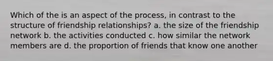 Which of the is an aspect of the process, in contrast to the structure of friendship relationships? a. the size of the friendship network b. the activities conducted c. how similar the network members are d. the proportion of friends that know one another