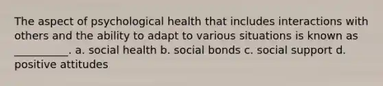 The aspect of psychological health that includes interactions with others and the ability to adapt to various situations is known as __________. a. social health b. social bonds c. social support d. positive attitudes