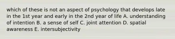 which of these is not an aspect of psychology that develops late in the 1st year and early in the 2nd year of life A. understanding of intention B. a sense of self C. joint attention D. spatial awareness E. intersubjectivity