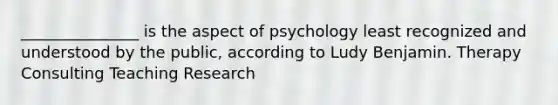 _______________ is the aspect of psychology least recognized and understood by the public, according to Ludy Benjamin. Therapy Consulting Teaching Research