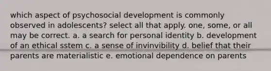 which aspect of psychosocial development is commonly observed in adolescents? select all that apply. one, some, or all may be correct. a. a search for personal identity b. development of an ethical sstem c. a sense of invinvibility d. belief that their parents are materialistic e. emotional dependence on parents