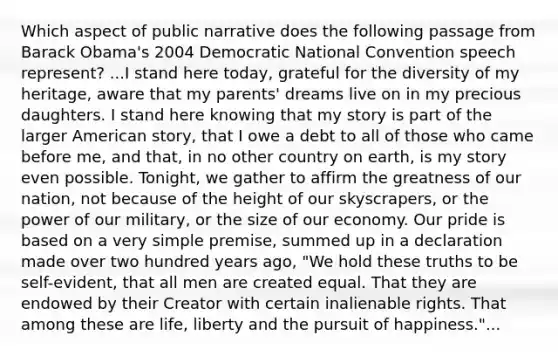 Which aspect of public narrative does the following passage from Barack Obama's 2004 Democratic National Convention speech represent? ...I stand here today, grateful for the diversity of my heritage, aware that my parents' dreams live on in my precious daughters. I stand here knowing that my story is part of the larger American story, that I owe a debt to all of those who came before me, and that, in no other country on earth, is my story even possible. Tonight, we gather to affirm the greatness of our nation, not because of the height of our skyscrapers, or the power of our military, or the size of our economy. Our pride is based on a very simple premise, summed up in a declaration made over two hundred years ago, "We hold these truths to be self-evident, that all men are created equal. That they are endowed by their Creator with certain inalienable rights. That among these are life, liberty and the pursuit of happiness."...