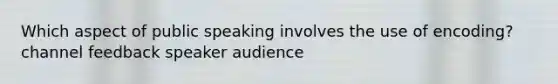 Which aspect of public speaking involves the use of encoding? channel feedback speaker audience