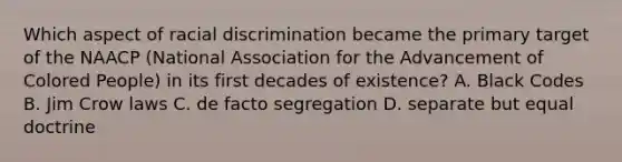 Which aspect of racial discrimination became the primary target of the NAACP (National Association for the Advancement of Colored People) in its first decades of existence? A. Black Codes B. Jim Crow laws C. de facto segregation D. separate but equal doctrine