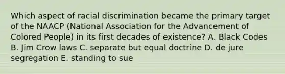 Which aspect of racial discrimination became the primary target of the NAACP (National Association for the Advancement of Colored People) in its first decades of existence? A. Black Codes B. Jim Crow laws C. separate but equal doctrine D. de jure segregation E. standing to sue