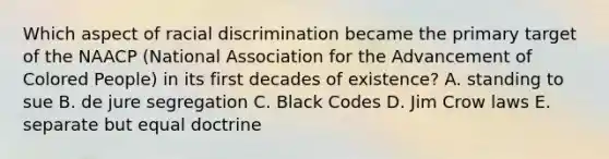 Which aspect of racial discrimination became the primary target of the NAACP (National Association for the Advancement of Colored People) in its first decades of existence? A. standing to sue B. de jure segregation C. Black Codes D. Jim Crow laws E. separate but equal doctrine