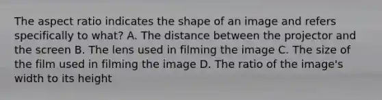 The aspect ratio indicates the shape of an image and refers specifically to what? A. The distance between the projector and the screen B. The lens used in filming the image C. The size of the film used in filming the image D. The ratio of the image's width to its height