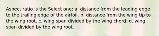 Aspect ratio is the Select one: a. distance from the leading edge to the trailing edge of the airfoil. b. distance from the wing tip to the wing root. c. wing span divided by the wing chord. d. wing span divided by the wing root.