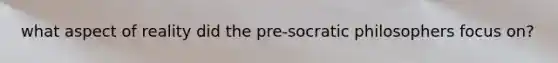 what aspect of reality did the pre-socratic philosophers focus on?