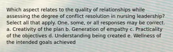 Which aspect relates to the quality of relationships while assessing the degree of conflict resolution in nursing leadership? Select all that apply. One, some, or all responses may be correct. a. Creativity of the plan b. Generation of empathy c. Practicality of the objectives d. Understanding being created e. Wellness of the intended goals achieved