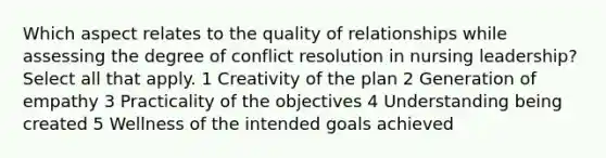 Which aspect relates to the quality of relationships while assessing the degree of conflict resolution in nursing leadership? Select all that apply. 1 Creativity of the plan 2 Generation of empathy 3 Practicality of the objectives 4 Understanding being created 5 Wellness of the intended goals achieved