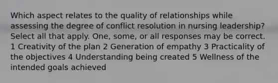 Which aspect relates to the quality of relationships while assessing the degree of conflict resolution in nursing leadership? Select all that apply. One, some, or all responses may be correct. 1 Creativity of the plan 2 Generation of empathy 3 Practicality of the objectives 4 Understanding being created 5 Wellness of the intended goals achieved