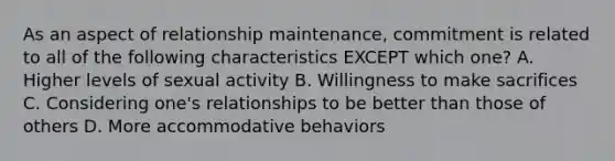 As an aspect of relationship maintenance, commitment is related to all of the following characteristics EXCEPT which one? A. Higher levels of sexual activity B. Willingness to make sacrifices C. Considering one's relationships to be better than those of others D. More accommodative behaviors