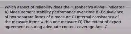 Which aspect of reliability does the "Cronbach's alpha'' indicate? A) Measurement stability performance over time B) Equivalence of two separate forms of a measure C) Internal consistency of the measure items within one measure D) The extent of expert agreement ensuring adequate content coverage Ans: C