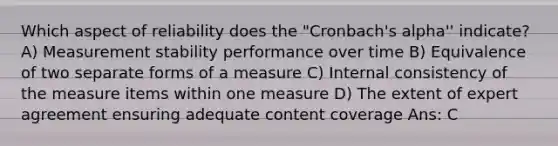 Which aspect of reliability does the "Cronbach's alpha'' indicate? A) Measurement stability performance over time B) Equivalence of two separate forms of a measure C) Internal consistency of the measure items within one measure D) The extent of expert agreement ensuring adequate content coverage Ans: C