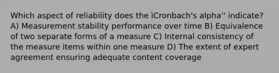 Which aspect of reliability does the ìCronbach's alpha'' indicate? A) Measurement stability performance over time B) Equivalence of two separate forms of a measure C) Internal consistency of the measure items within one measure D) The extent of expert agreement ensuring adequate content coverage