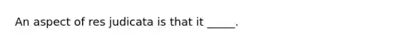 An aspect of res judicata is that it _____.