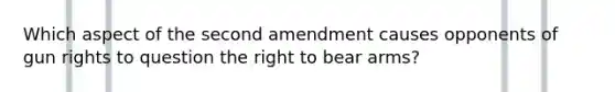 Which aspect of the second amendment causes opponents of gun rights to question the right to bear arms?