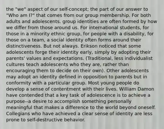 the "we" aspect of our self-concept; the part of our answer to "Who am I?" that comes from our group membership. For both adults and adolescents. group identities are often formed by how we differ from those around us. For international students, for those in a minority ethnic group, for people with a disability, for those on a team, a social identity often forms around their distinctiveness. But not always. Erikson noticed that some adolescents forge their identity early, simply by adopting their parents' values and expectations. (Traditional, less individualist cultures teach adolescents who they are, rather than encouraging them to decide on their own). Other adolescents may adopt an identity defined in opposition to parents but in conformity with a particular group. Most young people do develop a sense of contentment with their lives. William Damon have contended that a key task of adolescence is to achieve a purpose--a desire to accomplish something personally meaningful that makes a difference to the world beyond oneself. Collegians who have achieved a clear sense of identity are less prone to self-destructive behavior.