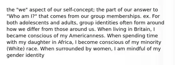 the "we" aspect of our self-concept; the part of our answer to "Who am I?" that comes from our group memberships. ex. For both adolescents and adults, group identities often form around how we differ from those around us. When living in Britain, I became conscious of my Americanness. When spending time with my daughter in Africa, I become conscious of my minority (White) race. When surrounded by women, I am mindful of my <a href='https://www.questionai.com/knowledge/kyhXSBYVgx-gender-identity' class='anchor-knowledge'>gender identity</a>