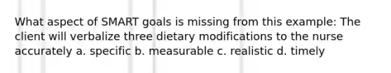 What aspect of SMART goals is missing from this example: The client will verbalize three dietary modifications to the nurse accurately a. specific b. measurable c. realistic d. timely