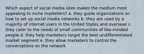 Which aspect of social media sites makes the medium most appealing to niche marketers? a. they guide organizations on how to set up social media networks b. they are used by a majority of internet users in the United States and overseas c. they cater to the needs of small communities of like-minded people d. they help marketers target the best undifferentiated market segment e. they allow marketers to control the conversations on the network