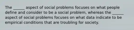 The ______ aspect of social problems focuses on what people define and consider to be a social problem, whereas the ______ aspect of social problems focuses on what data indicate to be empirical conditions that are troubling for society.