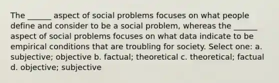 The ______ aspect of social problems focuses on what people define and consider to be a social problem, whereas the ______ aspect of social problems focuses on what data indicate to be empirical conditions that are troubling for society. Select one: a. subjective; objective b. factual; theoretical c. theoretical; factual d. objective; subjective