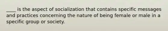 ____ is the aspect of socialization that contains specific messages and practices concerning the nature of being female or male in a specific group or society.