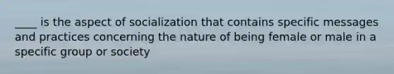 ____ is the aspect of socialization that contains specific messages and practices concerning the nature of being female or male in a specific group or society