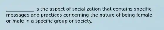 ____________ is the aspect of socialization that contains specific messages and practices concerning the nature of being female or male in a specific group or society.