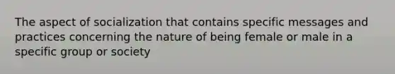 The aspect of socialization that contains specific messages and practices concerning the nature of being female or male in a specific group or society