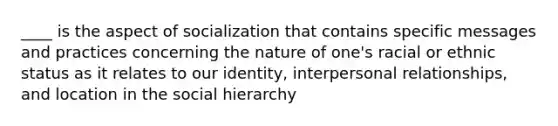 ____ is the aspect of socialization that contains specific messages and practices concerning the nature of one's racial or ethnic status as it relates to our identity, interpersonal relationships, and location in the social hierarchy