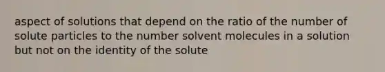 aspect of solutions that depend on the ratio of the number of solute particles to the number solvent molecules in a solution but not on the identity of the solute