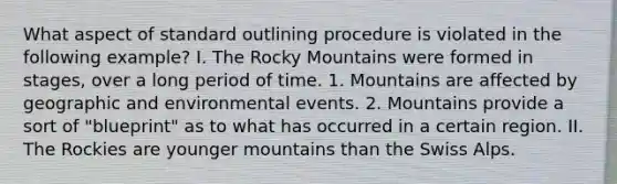 What aspect of standard outlining procedure is violated in the following example? I. The Rocky Mountains were formed in stages, over a long period of time. 1. Mountains are affected by geographic and environmental events. 2. Mountains provide a sort of "blueprint" as to what has occurred in a certain region. II. The Rockies are younger mountains than the Swiss Alps.