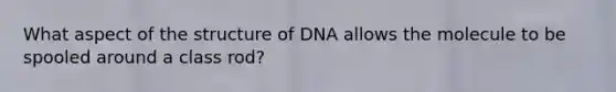 What aspect of the structure of DNA allows the molecule to be spooled around a class rod?